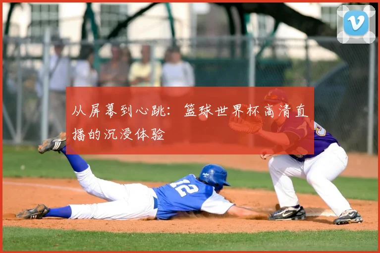 从屏幕到心跳：篮球世界杯高清直播的沉浸体验