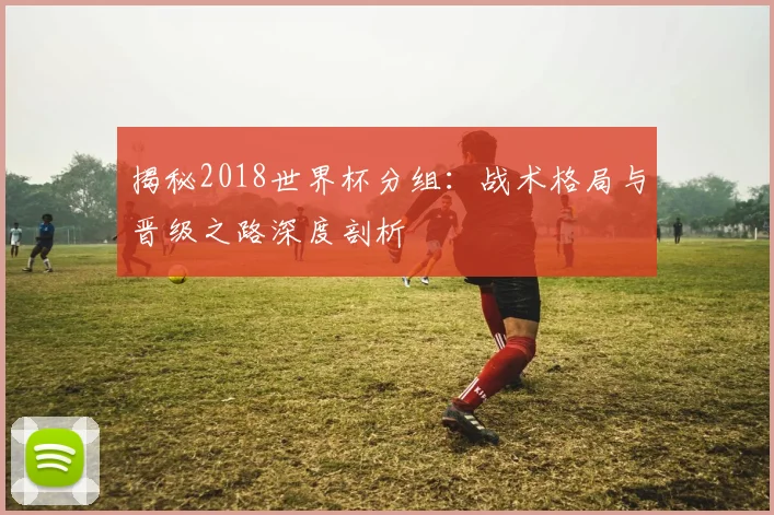 揭秘2018世界杯分组:战术格局与晋级之路深度剖析