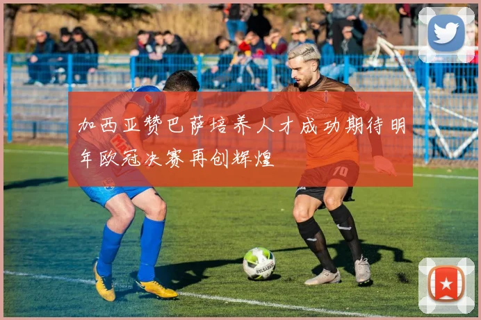 加西亚赞巴萨培养人才成功期待明年欧冠决赛再创辉煌