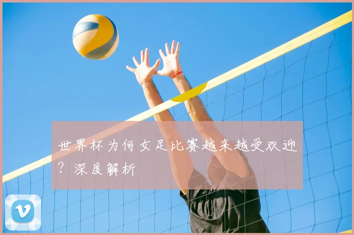 世界杯为何女足比赛越来越受欢迎？深度解析