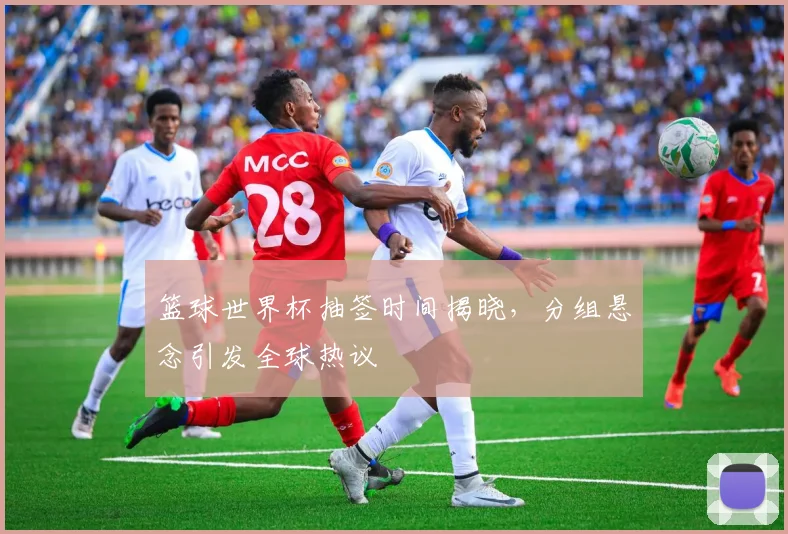 篮球世界杯抽签时间揭晓，分组悬念引发全球热议