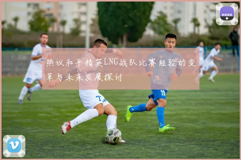 热议和平精英LNG战队比赛经验的变革与未来发展探讨