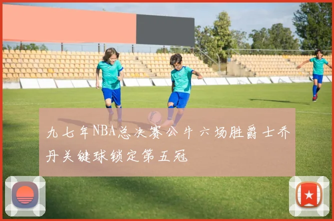 九七年NBA总决赛公牛六场胜爵士乔丹关键球锁定第五冠