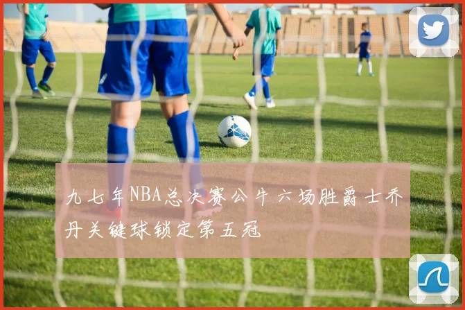 九七年NBA总决赛公牛六场胜爵士乔丹关键球锁定第五冠