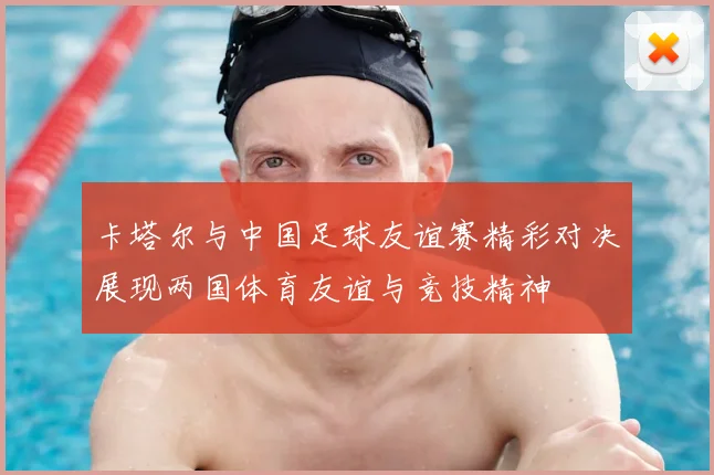 卡塔尔与中国足球友谊赛精彩对决展现两国体育友谊与竞技精神