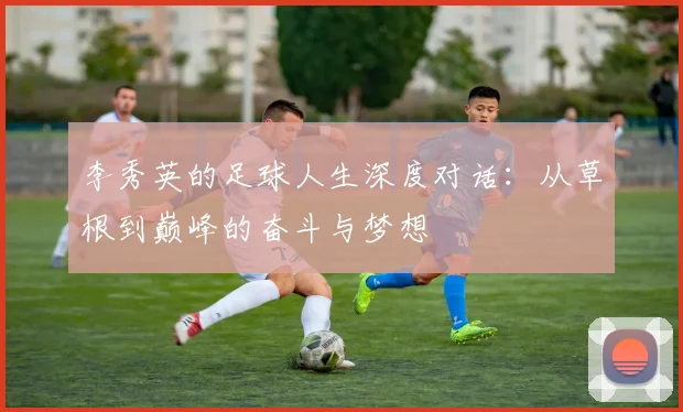 李秀英的足球人生深度对话:从草根到巅峰的奋斗与梦想