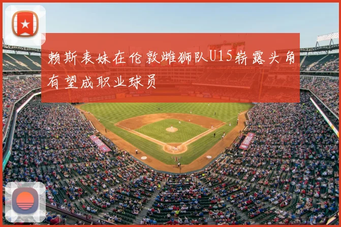 赖斯表妹在伦敦雌狮队U15崭露头角有望成职业球员