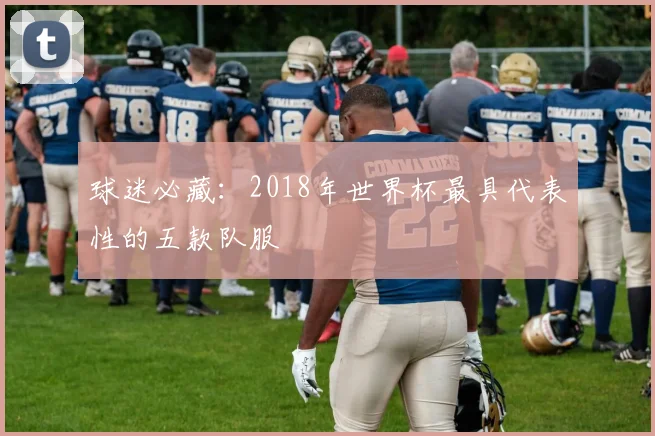 球迷必藏：2018年世界杯最具代表性的五款队服