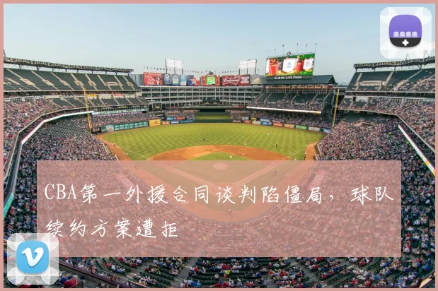 CBA第一外援合同谈判陷僵局，球队续约方案遭拒