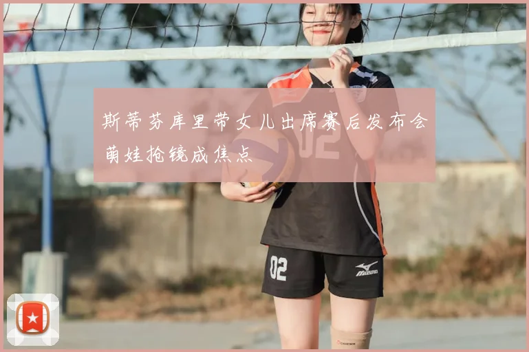 斯蒂芬库里带女儿出席赛后发布会萌娃抢镜成焦点