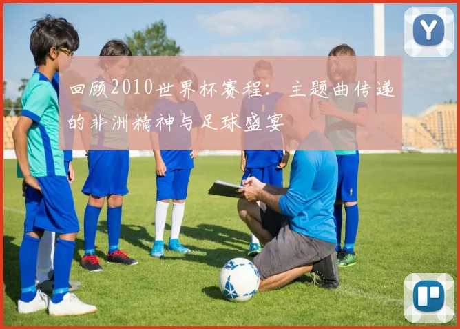 回顾2010世界杯赛程：主题曲传递的非洲精神与足球盛宴
