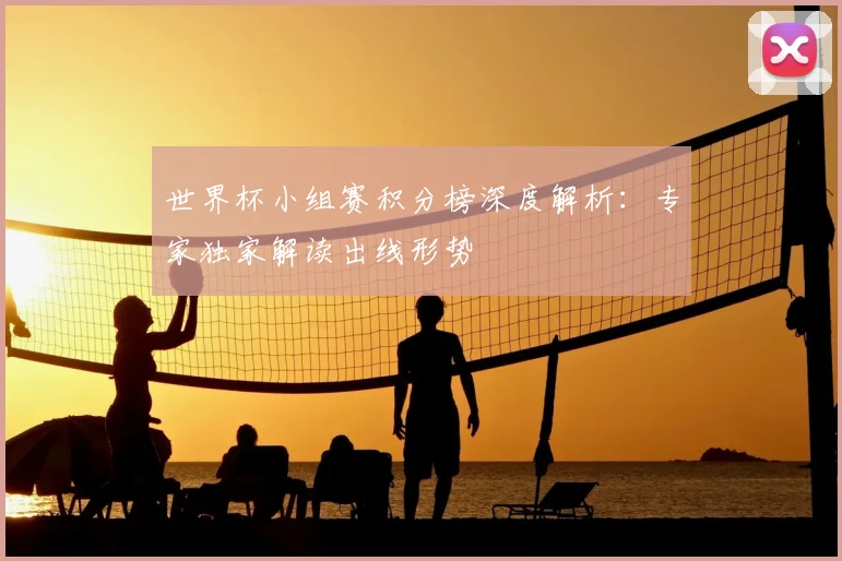 世界杯小组赛积分榜深度解析：专家独家解读出线形势