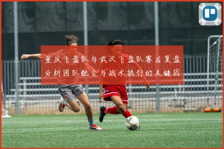 重庆飞盘队与武汉飞盘队赛后复盘分析团队配合与战术执行的关键因素