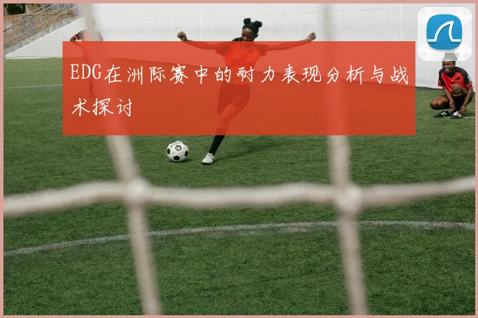 EDG在洲际赛中的耐力表现分析与战术探讨
