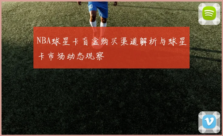 NBA球星卡盲盒购买渠道解析与球星卡市场动态观察