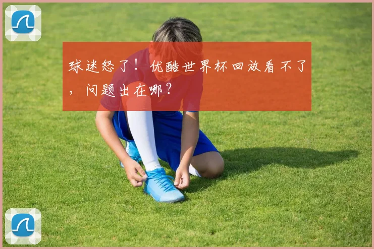 球迷怒了！优酷世界杯回放看不了，问题出在哪？