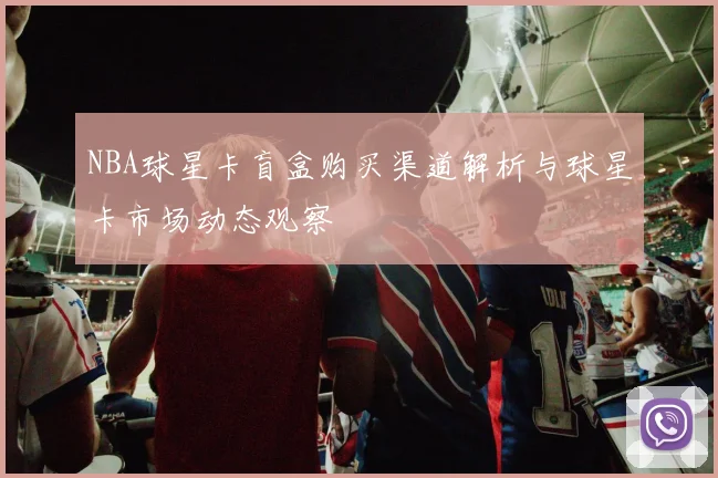 NBA球星卡盲盒购买渠道解析与球星卡市场动态观察