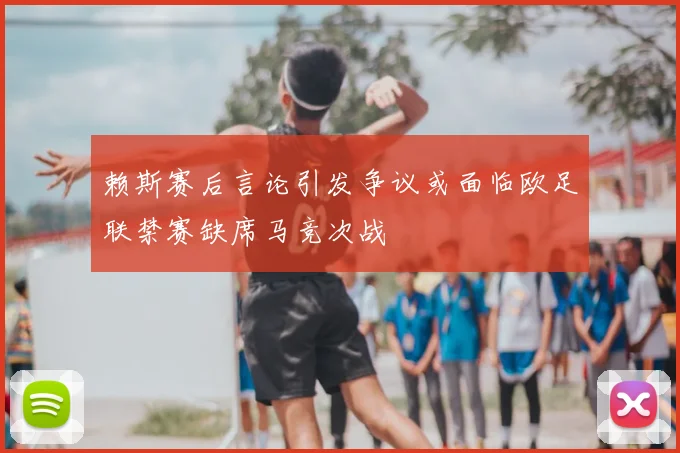 赖斯赛后言论引发争议或面临欧足联禁赛缺席马竞次战