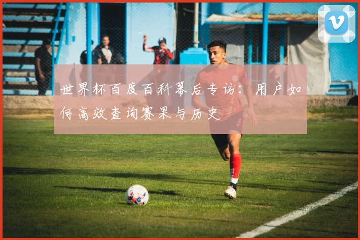 世界杯百度百科幕后专访：用户如何高效查询赛果与历史