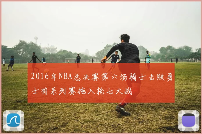 2016年NBA总决赛第六场骑士击败勇士将系列赛拖入抢七大战
