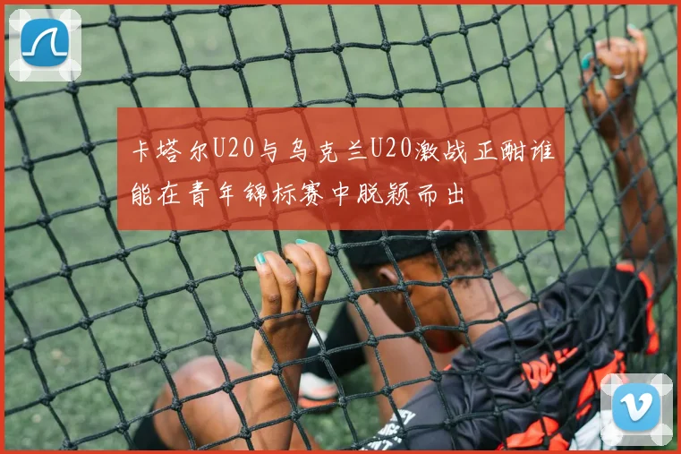 卡塔尔U20与乌克兰U20激战正酣谁能在青年锦标赛中脱颖而出