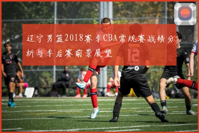 辽宁男篮2018赛季CBA常规赛战绩分析与季后赛前景展望