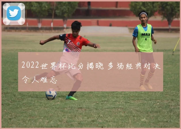2022世界杯比分揭晓 多场经典对决令人难忘