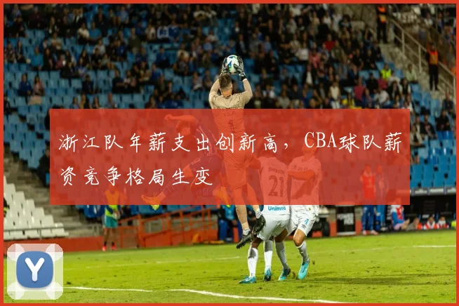 浙江队年薪支出创新高，CBA球队薪资竞争格局生变