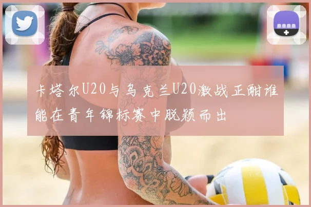 卡塔尔U20与乌克兰U20激战正酣谁能在青年锦标赛中脱颖而出