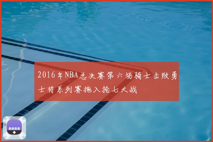 2016年NBA总决赛第六场骑士击败勇士将系列赛拖入抢七大战