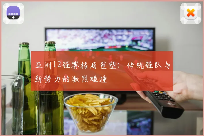 亚洲12强赛格局重塑:传统强队与新势力的激烈碰撞