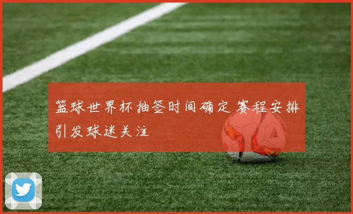 篮球世界杯抽签时间确定 赛程安排引发球迷关注