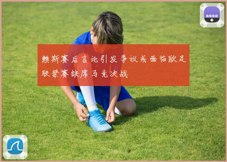 赖斯赛后言论引发争议或面临欧足联禁赛缺席马竞次战